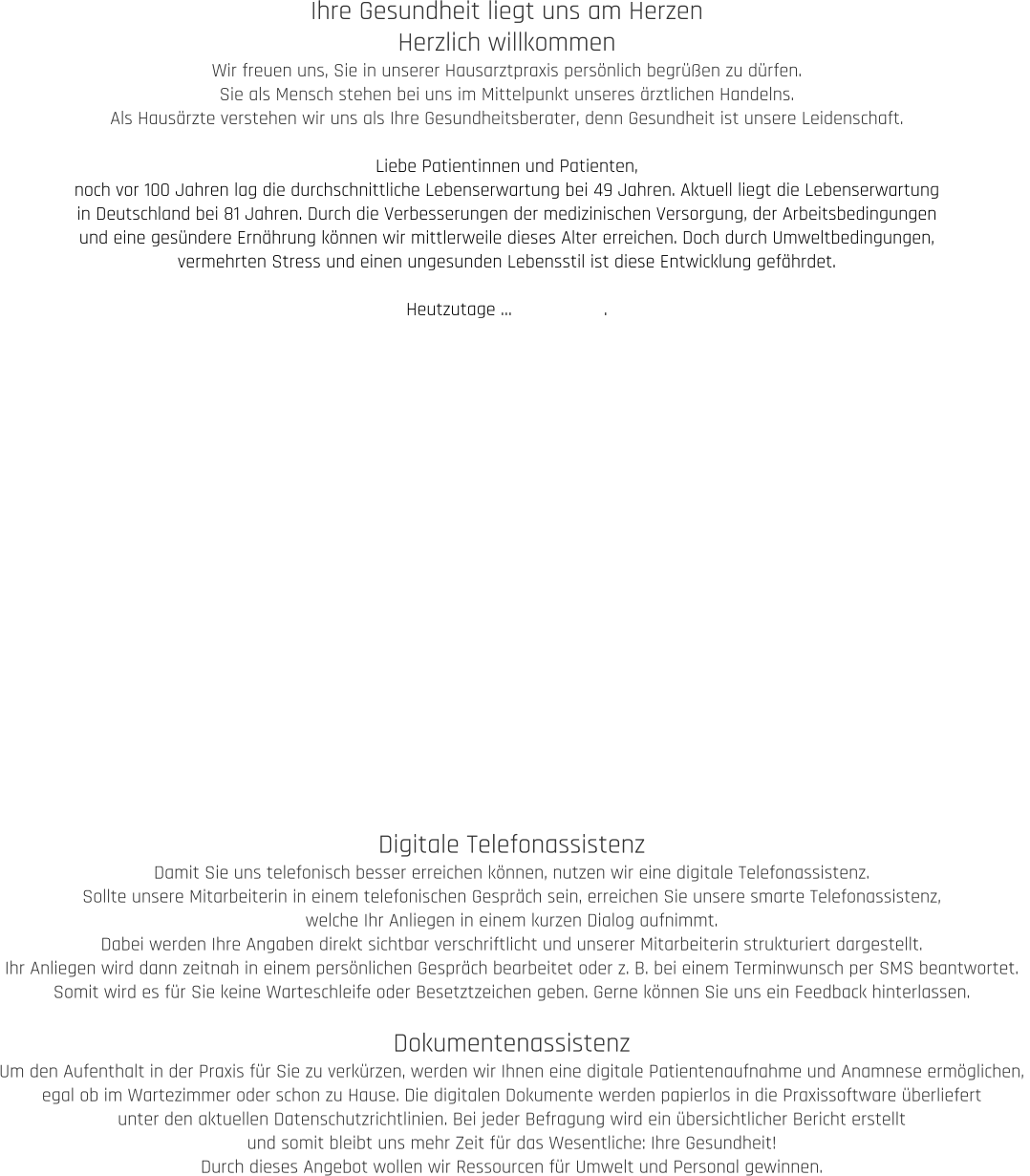 Ihre Gesundheit liegt uns am Herzen Herzlich willkommen Wir freuen uns, Sie in unserer Hausarztpraxis persönlich begrüßen zu dürfen.  Sie als Mensch stehen bei uns im Mittelpunkt unseres ärztlichen Handelns.  Als Hausärzte verstehen wir uns als Ihre Gesundheitsberater, denn Gesundheit ist unsere Leidenschaft.  Liebe Patientinnen und Patienten, noch vor 100 Jahren lag die durchschnittliche Lebenserwartung bei 49 Jahren. Aktuell liegt die Lebenserwartung  in Deutschland bei 81 Jahren. Durch die Verbesserungen der medizinischen Versorgung, der Arbeitsbedingungen  und eine gesündere Ernährung können wir mittlerweile dieses Alter erreichen. Doch durch Umweltbedingungen,  vermehrten Stress und einen ungesunden Lebensstil ist diese Entwicklung gefährdet.   Heutzutage …                  . Digitale Telefonassistenz Damit Sie uns telefonisch besser erreichen können, nutzen wir eine digitale Telefonassistenz.  Sollte unsere Mitarbeiterin in einem telefonischen Gespräch sein, erreichen Sie unsere smarte Telefonassistenz,  welche Ihr Anliegen in einem kurzen Dialog aufnimmt.  Dabei werden Ihre Angaben direkt sichtbar verschriftlicht und unserer Mitarbeiterin strukturiert dargestellt.  Ihr Anliegen wird dann zeitnah in einem persönlichen Gespräch bearbeitet oder z. B. bei einem Terminwunsch per SMS beantwortet.  Somit wird es für Sie keine Warteschleife oder Besetztzeichen geben. Gerne können Sie uns ein Feedback hinterlassen.  Dokumentenassistenz Um den Aufenthalt in der Praxis für Sie zu verkürzen, werden wir Ihnen eine digitale Patientenaufnahme und Anamnese ermöglichen,  egal ob im Wartezimmer oder schon zu Hause. Die digitalen Dokumente werden papierlos in die Praxissoftware überliefert  unter den aktuellen Datenschutzrichtlinien. Bei jeder Befragung wird ein übersichtlicher Bericht erstellt  und somit bleibt uns mehr Zeit für das Wesentliche: Ihre Gesundheit! Durch dieses Angebot wollen wir Ressourcen für Umwelt und Personal gewinnen.