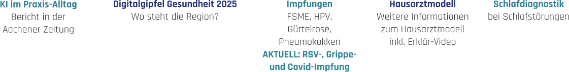 Hausarztmodell Weitere Informationen zum Hausarztmodell inkl. Erklär-Video Impfungen FSME, HPV, Gürtelrose, Pneumokokken AKTUELL: RSV-, Grippe- und Covid-Impfung Schlafdiagnostik bei Schlafstörungen Digitalgipfel Gesundheit 2025 Wo steht die Region? KI im Praxis-Alltag Bericht in der  Aachener Zeitung