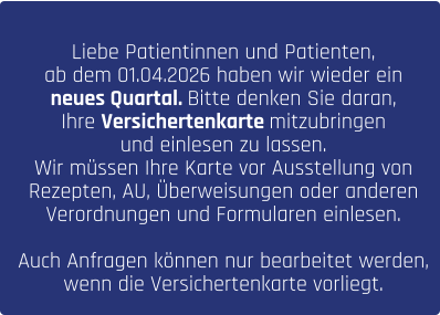 Liebe Patientinnen und Patienten, ab dem 01.04.2026 haben wir wieder ein  neues Quartal. Bitte denken Sie daran,  Ihre Versichertenkarte mitzubringen  und einlesen zu lassen.  Wir müssen Ihre Karte vor Ausstellung von  Rezepten, AU, Überweisungen oder anderen  Verordnungen und Formularen einlesen.   Auch Anfragen können nur bearbeitet werden,  wenn die Versichertenkarte vorliegt.