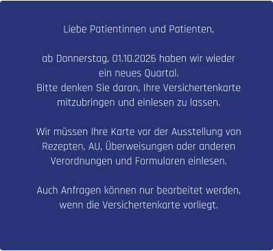 Liebe Patientinnen und Patienten,  ab Donnerstag, 01.10.2026 haben wir wieder  ein neues Quartal.  Bitte denken Sie daran, Ihre Versichertenkarte  mitzubringen und einlesen zu lassen.  Wir müssen Ihre Karte vor der Ausstellung von  Rezepten, AU, Überweisungen oder anderen  Verordnungen und Formularen einlesen.  Auch Anfragen können nur bearbeitet werden,  wenn die Versichertenkarte vorliegt.